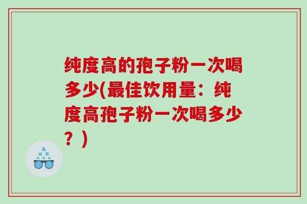 纯度高的孢子粉一次喝多少(佳饮用量：纯度高孢子粉一次喝多少？)