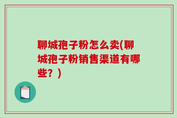 聊城孢子粉怎么卖(聊城孢子粉销售渠道有哪些？)