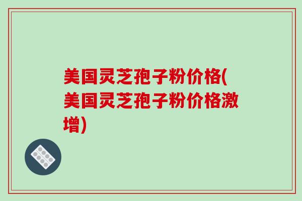 美国灵芝孢子粉价格(美国灵芝孢子粉价格激增)
