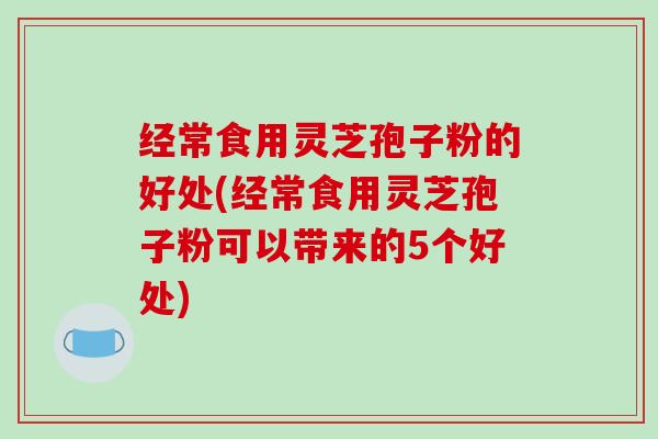经常食用灵芝孢子粉的好处(经常食用灵芝孢子粉可以带来的5个好处)