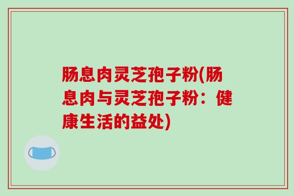 肠息肉灵芝孢子粉(肠息肉与灵芝孢子粉：健康生活的益处)
