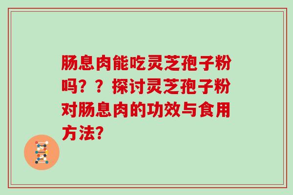 肠息肉能吃灵芝孢子粉吗？？探讨灵芝孢子粉对肠息肉的功效与食用方法？