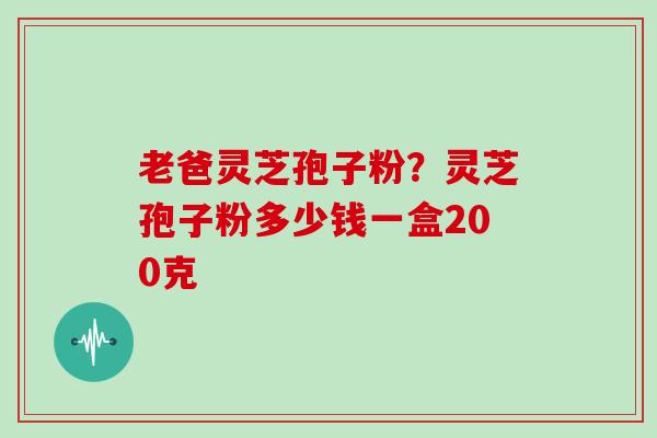 老爸灵芝孢子粉？灵芝孢子粉多少钱一盒200克