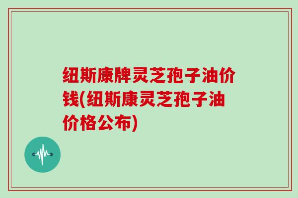 纽斯康牌灵芝孢子油价钱(纽斯康灵芝孢子油价格公布)