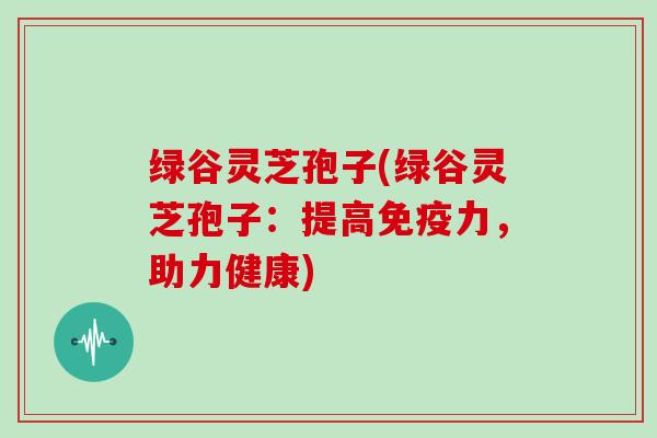 绿谷灵芝孢子(绿谷灵芝孢子：提高免疫力，助力健康)