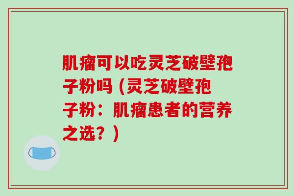 可以吃灵芝破壁孢子粉吗 (灵芝破壁孢子粉：患者的营养之选？)