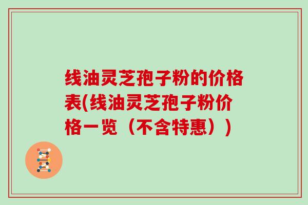 线油灵芝孢子粉的价格表(线油灵芝孢子粉价格一览（不含特惠）)