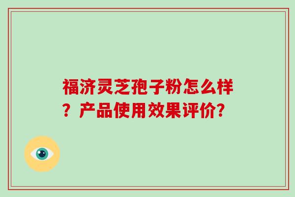 福济灵芝孢子粉怎么样?产品使用效果评价? 福济灵芝孢子粉怎么样?产品使用效果评价?