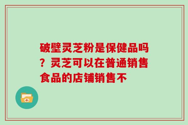 破壁灵芝粉是保健品吗？灵芝可以在普通销售食品的店铺销售不