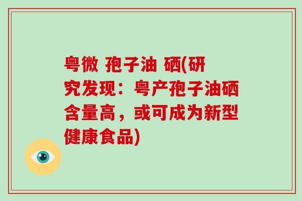 粤微 孢子油 硒(研究发现：粤产孢子油硒含量高，或可成为新型健康食品)