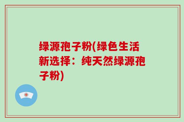 绿源孢子粉(绿色生活新选择:纯天然绿源孢子粉) 绿源孢子粉(绿色生活新选择:纯天然绿源孢子粉)