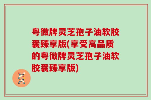 粤微牌灵芝孢子油软胶囊臻享版(享受高品质的粤微牌灵芝孢子油软胶囊臻享版)