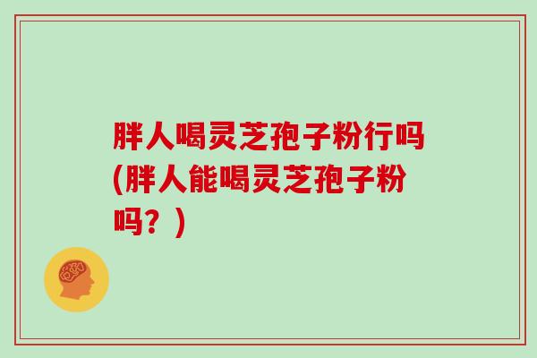 胖人喝灵芝孢子粉行吗(胖人能喝灵芝孢子粉吗？)