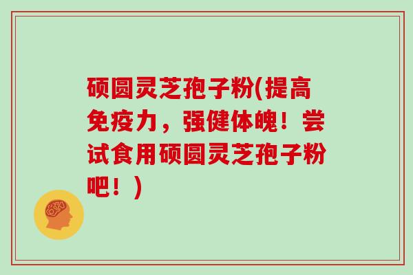 硕圆灵芝孢子粉(提高免疫力，强健体魄！尝试食用硕圆灵芝孢子粉吧！)