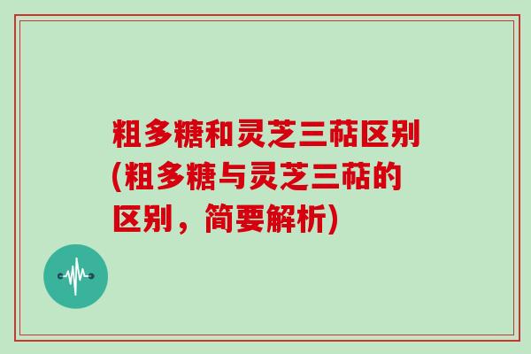 粗多糖和灵芝三萜区别(粗多糖与灵芝三萜的区别，简要解析)