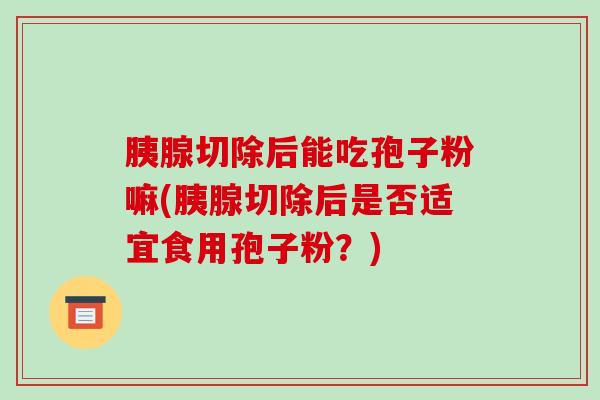 胰腺切除后能吃孢子粉嘛(胰腺切除后是否适宜食用孢子粉？)