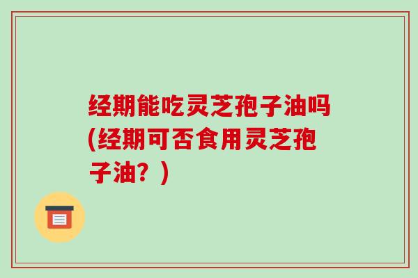 经期能吃灵芝孢子油吗(经期可否食用灵芝孢子油？)