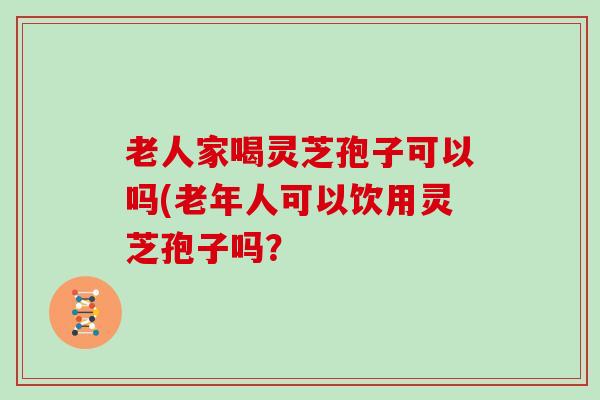 老人家喝灵芝孢子可以吗(老年人可以饮用灵芝孢子吗？
