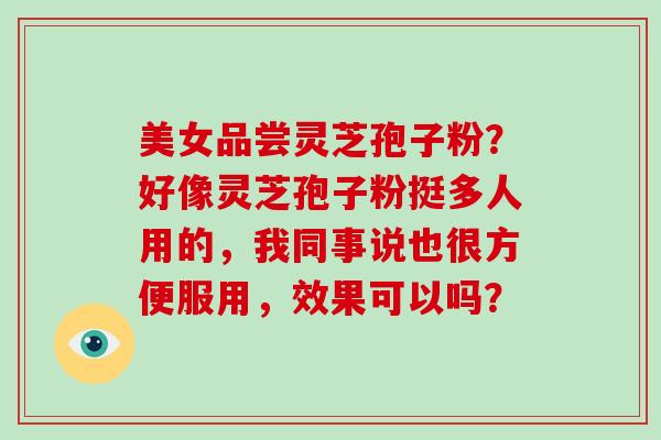美女品尝灵芝孢子粉？好像灵芝孢子粉挺多人用的，我同事说也很方便服用，效果可以吗？