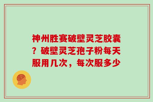 神州胜赛破壁灵芝胶囊？破壁灵芝孢子粉每天服用几次，每次服多少