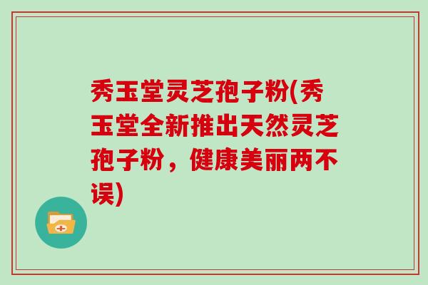 秀玉堂灵芝孢子粉(秀玉堂全新推出天然灵芝孢子粉，健康美丽两不误)