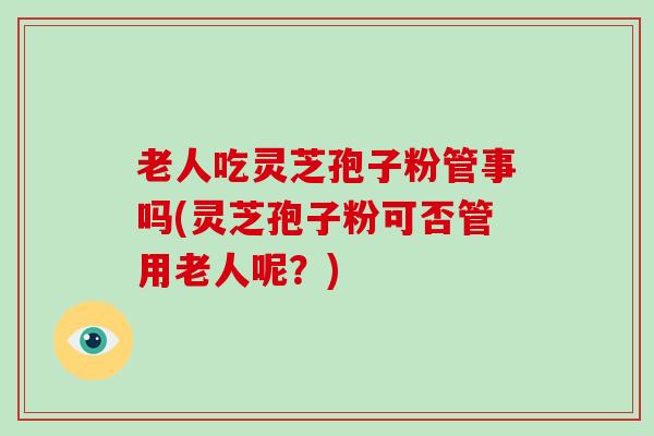 老人吃灵芝孢子粉管事吗(灵芝孢子粉可否管用老人呢？)