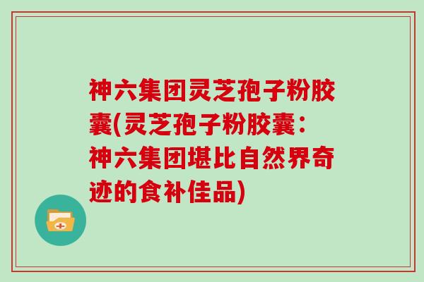 神六集团灵芝孢子粉胶囊(灵芝孢子粉胶囊：神六集团堪比自然界奇迹的食补佳品)