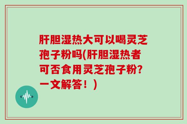 胆湿热大可以喝灵芝孢子粉吗(胆湿热者可否食用灵芝孢子粉？一文解答！)
