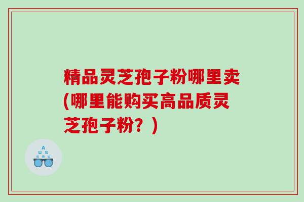 精品灵芝孢子粉哪里卖(哪里能购买高品质灵芝孢子粉？)