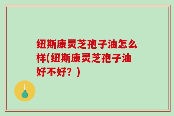 纽斯康灵芝孢子油怎么样(纽斯康灵芝孢子油好不好？)