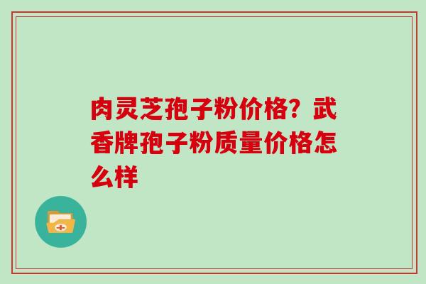 肉灵芝孢子粉价格？武香牌孢子粉质量价格怎么样