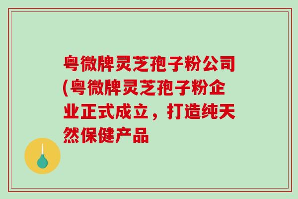 粤微牌灵芝孢子粉公司(粤微牌灵芝孢子粉企业正式成立，打造纯天然保健产品