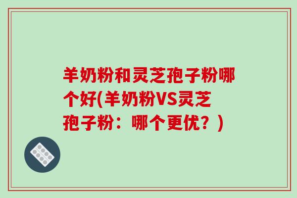 羊奶粉和灵芝孢子粉哪个好(羊奶粉VS灵芝孢子粉：哪个更优？)