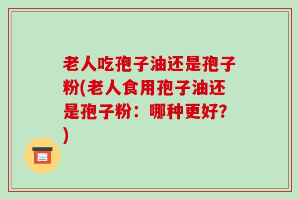 老人吃孢子油还是孢子粉(老人食用孢子油还是孢子粉：哪种更好？)