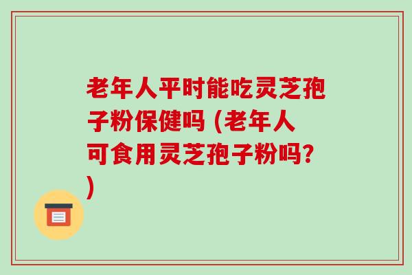 老年人平时能吃灵芝孢子粉保健吗 (老年人可食用灵芝孢子粉吗？)
