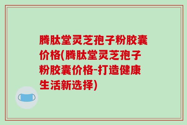 腾肽堂灵芝孢子粉胶囊价格(腾肽堂灵芝孢子粉胶囊价格-打造健康生活新选择)