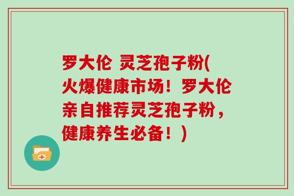 罗大伦 灵芝孢子粉(火爆健康市场！罗大伦亲自推荐灵芝孢子粉，健康养生必备！)