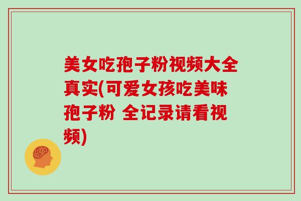 美女吃孢子粉视频大全真实(可爱女孩吃美味孢子粉 全记录请看视频)