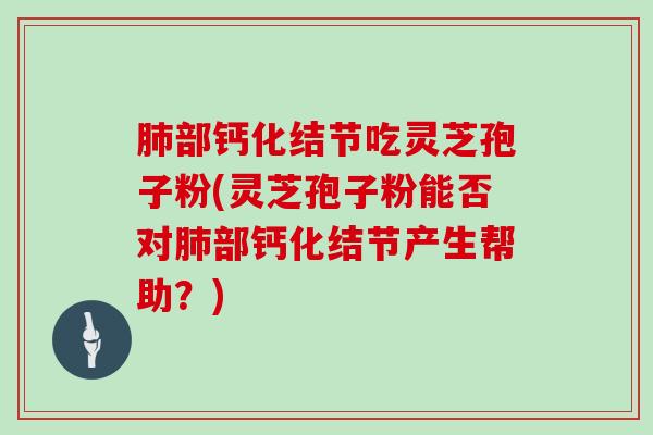 部钙化结节吃灵芝孢子粉(灵芝孢子粉能否对部钙化结节产生帮助？)