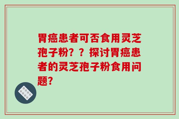 胃患者可否食用灵芝孢子粉？？探讨胃患者的灵芝孢子粉食用问题？
