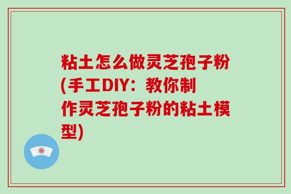 粘土怎么做灵芝孢子粉(手工DIY：教你制作灵芝孢子粉的粘土模型)
