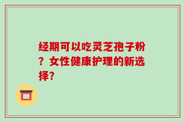 经期可以吃灵芝孢子粉？女性健康护理的新选择？