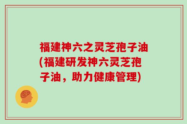 福建神六之灵芝孢子油(福建研发神六灵芝孢子油，助力健康管理)