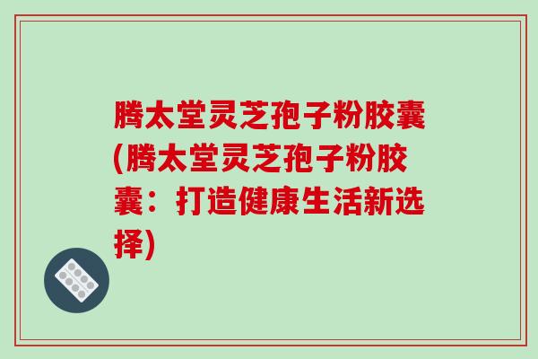 腾太堂灵芝孢子粉胶囊(腾太堂灵芝孢子粉胶囊：打造健康生活新选择)