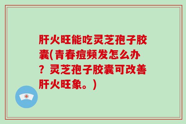 火旺能吃灵芝孢子胶囊(青春痘频发怎么办？灵芝孢子胶囊可改善火旺象。)