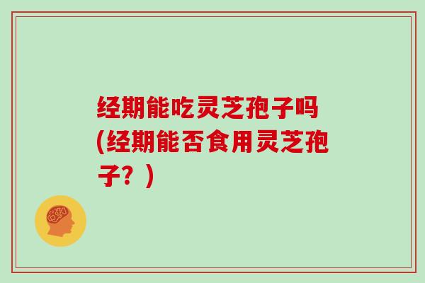 经期能吃灵芝孢子吗 (经期能否食用灵芝孢子？)