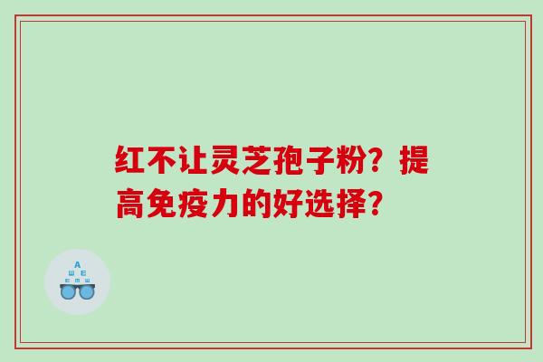 红不让灵芝孢子粉？提高免疫力的好选择？