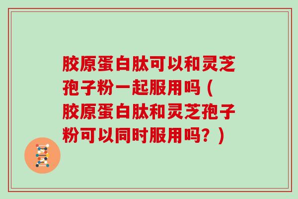 胶原蛋白肽可以和灵芝孢子粉一起服用吗 (胶原蛋白肽和灵芝孢子粉可以同时服用吗？)