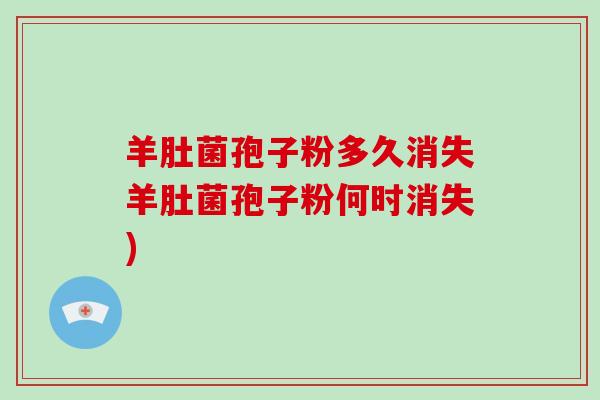 羊肚菌孢子粉多久消失羊肚菌孢子粉何时消失)