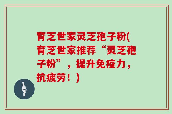育芝世家灵芝孢子粉(育芝世家推荐“灵芝孢子粉”，提升免疫力，！)